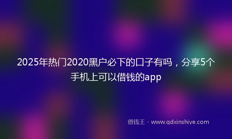 2025年热门2020黑户必下的口子有吗，分享5个手机上可以借钱的app