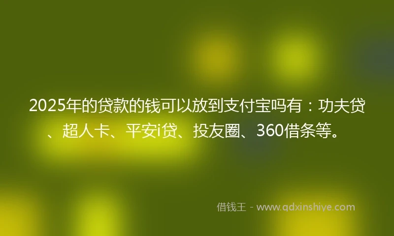 2025年的贷款的钱可以放到支付宝吗有：功夫贷、超人卡、平安i贷、投友圈、360借条等。