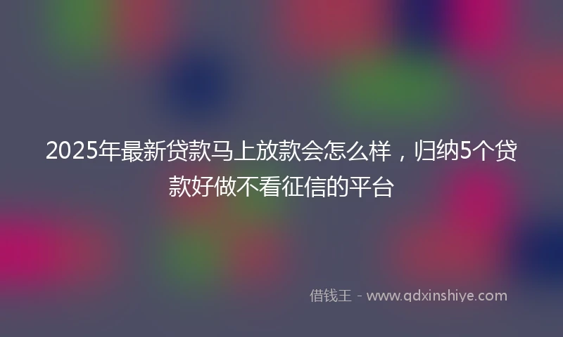 2025年最新贷款马上放款会怎么样，归纳5个贷款好做不看征信的平台