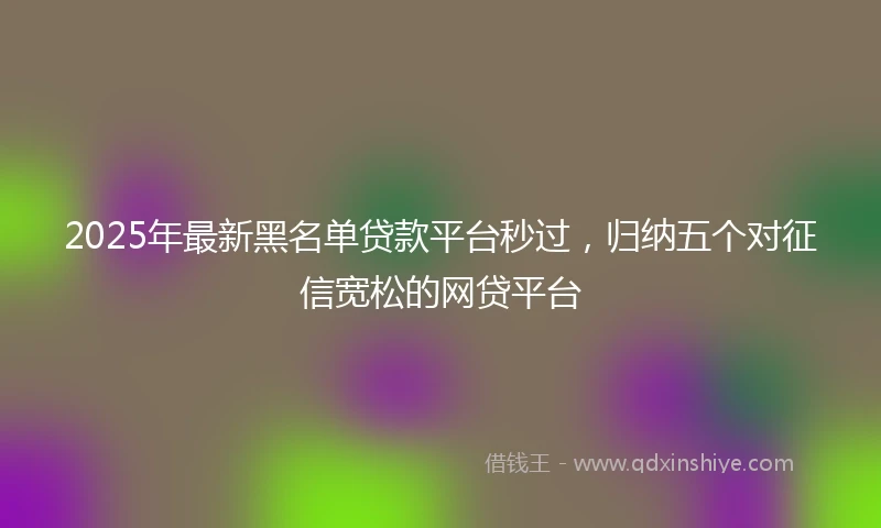 2025年最新黑名单贷款平台秒过，归纳五个对征信宽松的网贷平台