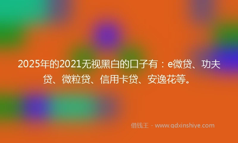 2025年的2021无视黑白的口子有：e微贷、功夫贷、微粒贷、信用卡贷、安逸花等。