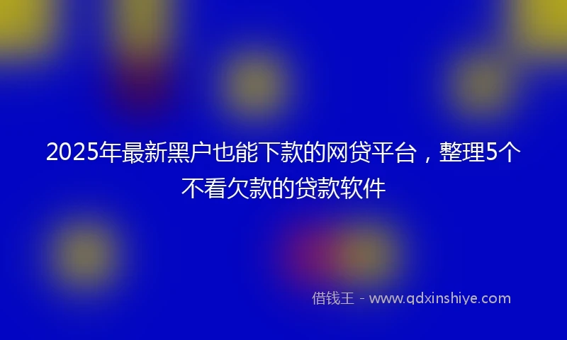 2025年最新黑户也能下款的网贷平台，整理5个不看欠款的贷款软件