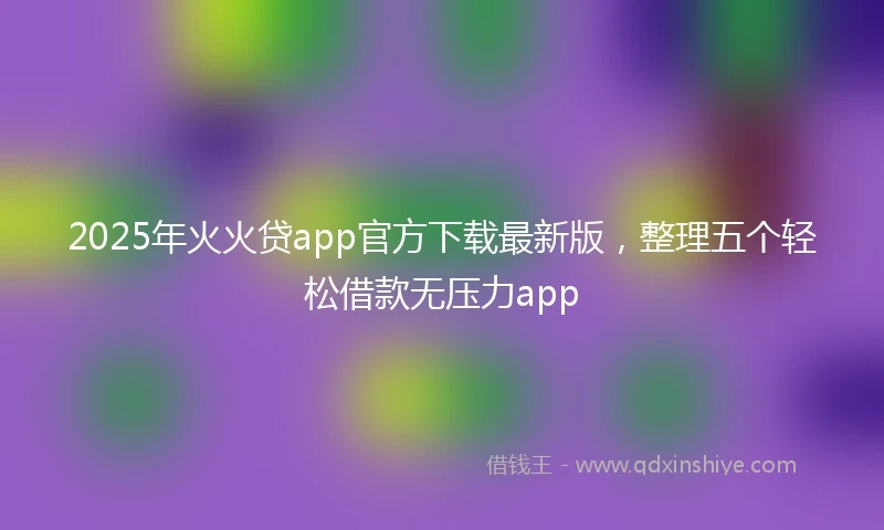 2025年火火贷app官方下载最新版，整理五个轻松借款无压力app