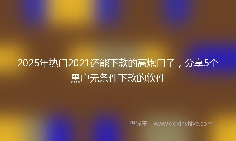 2025年热门2021还能下款的高炮口子，分享5个黑户无条件下款的软件