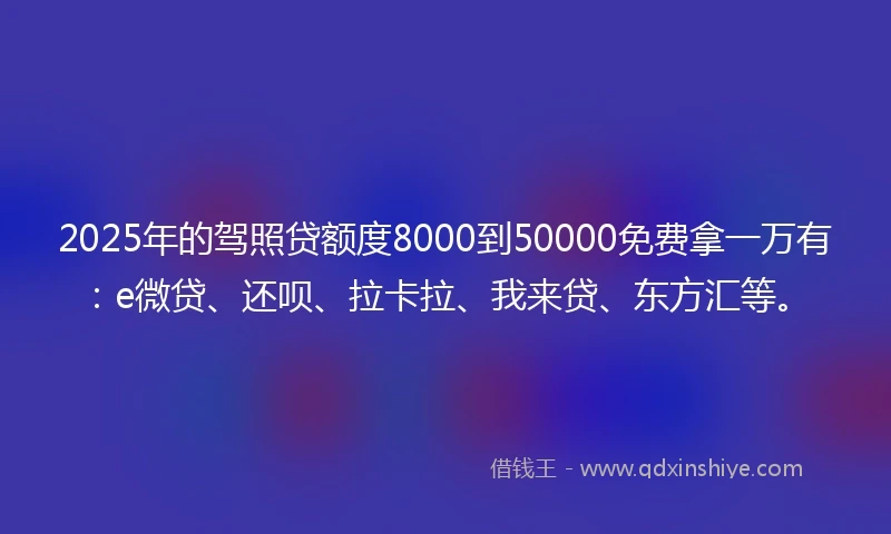 2025年的驾照贷额度8000到50000免费拿一万有：e微贷、还呗、拉卡拉、我来贷、东方汇等。