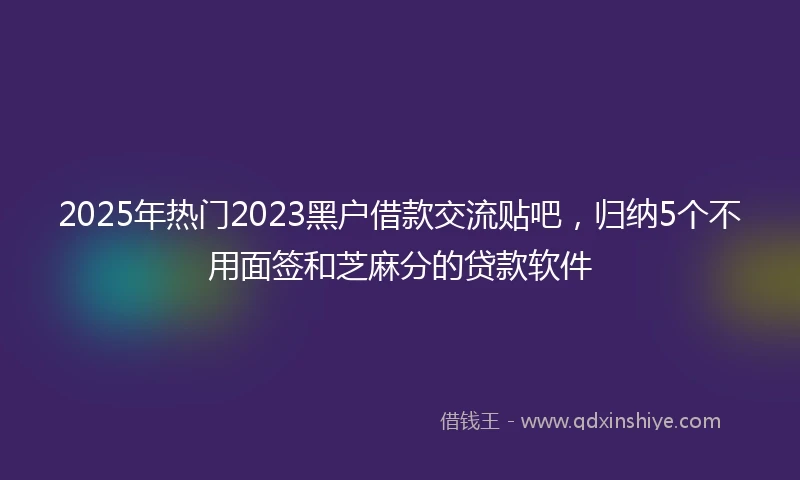 2025年热门2023黑户借款交流贴吧，归纳5个不用面签和芝麻分的贷款软件