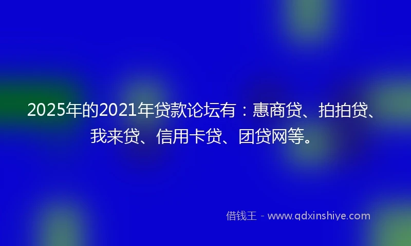 2025年的2021年贷款论坛有：惠商贷、拍拍贷、我来贷、信用卡贷、团贷网等。