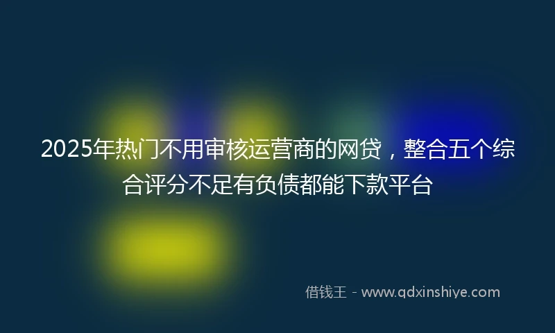 2025年热门不用审核运营商的网贷，整合五个综合评分不足有负债都能下款平台