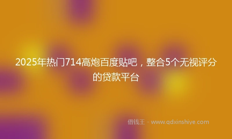 2025年热门714高炮百度贴吧，整合5个无视评分的贷款平台