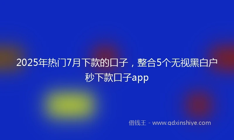 2025年热门7月下款的口子，整合5个无视黑白户秒下款口子app