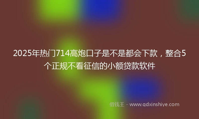 2025年热门714高炮口子是不是都会下款，整合5个正规不看征信的小额贷款软件