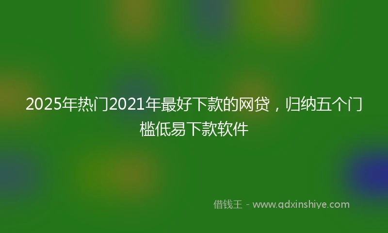 2025年热门2021年最好下款的网贷，归纳五个门槛低易下款软件