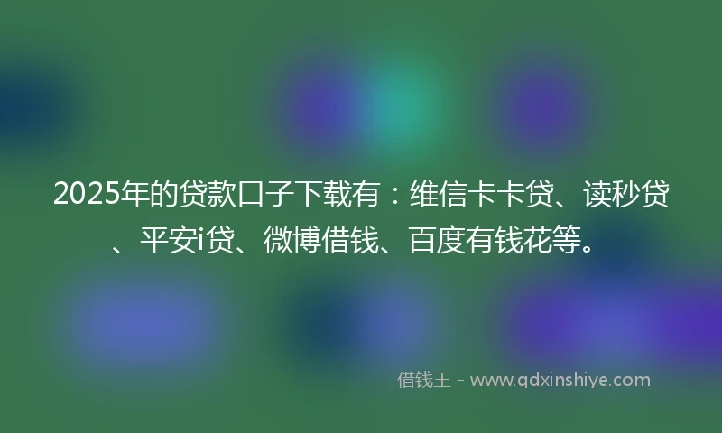 2025年的贷款口子下载有：维信卡卡贷、读秒贷、平安i贷、微博借钱、百度有钱花等。
