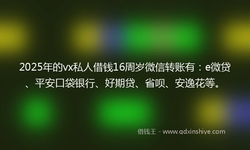 2025年的vx私人借钱16周岁微信转账有：e微贷、平安口袋银行、好期贷、省呗、安逸花等。