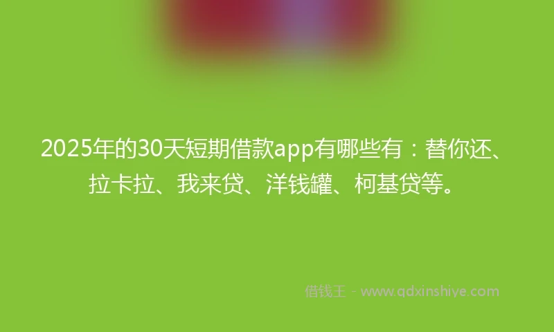 2025年的30天短期借款app有哪些有：替你还、拉卡拉、我来贷、洋钱罐、柯基贷等。