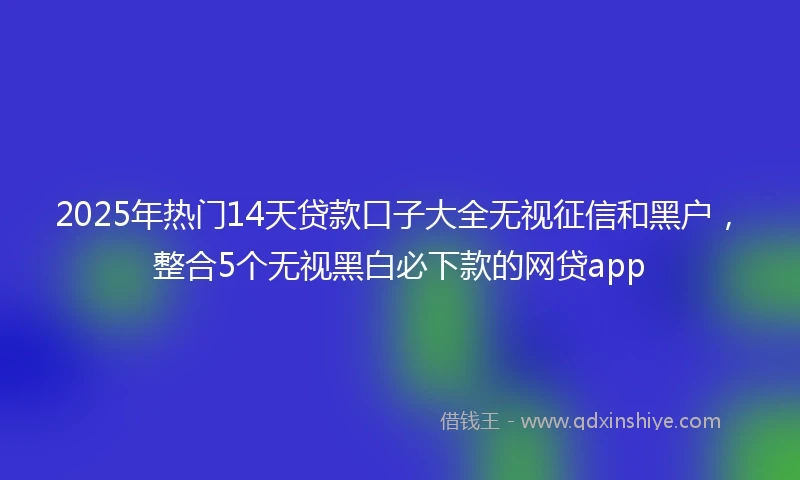 2025年热门14天贷款口子大全无视征信和黑户，整合5个无视黑白必下款的网贷app