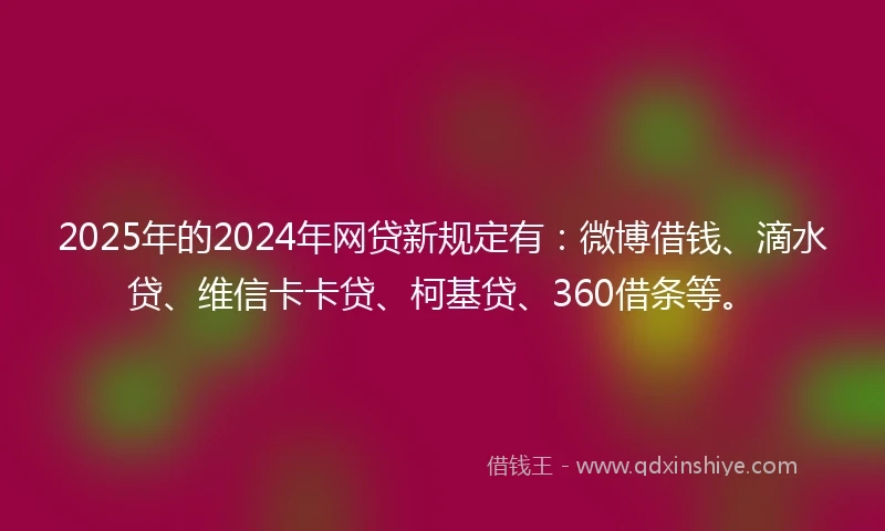 2025年的2024年网贷新规定有：微博借钱、滴水贷、维信卡卡贷、柯基贷、360借条等。