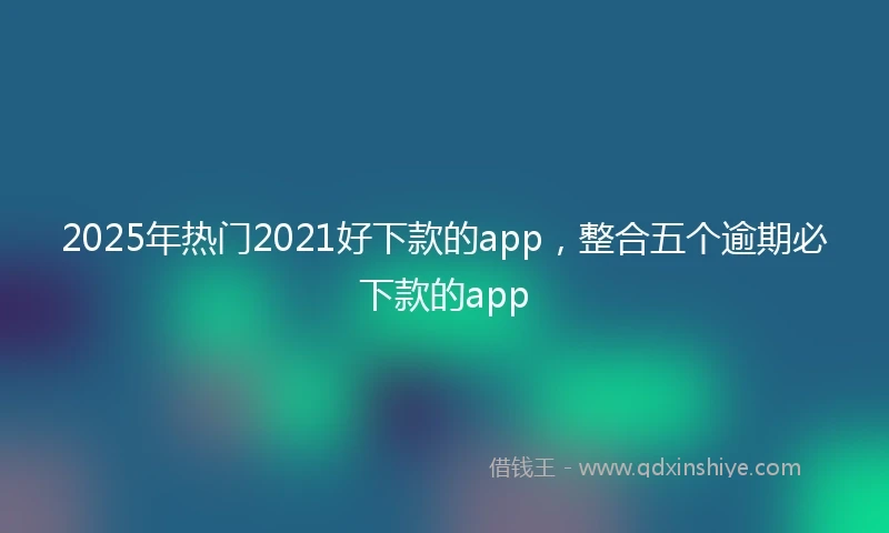 2025年热门2021好下款的app，整合五个逾期必下款的app