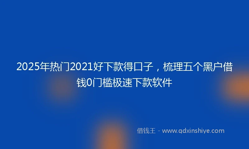 2025年热门2021好下款得口子，梳理五个黑户借钱0门槛极速下款软件