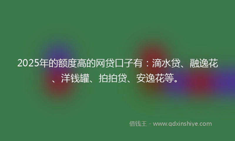 2025年的额度高的网贷口子有：滴水贷、融逸花、洋钱罐、拍拍贷、安逸花等。