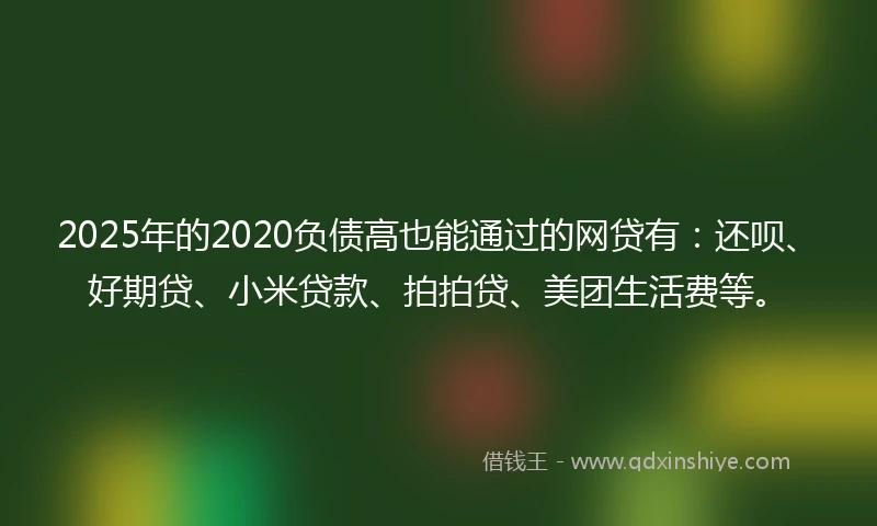 2025年的2020负债高也能通过的网贷有：还呗、好期贷、小米贷款、拍拍贷、美团生活费等。