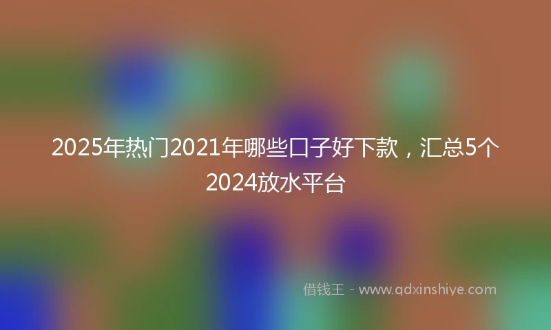 2025年热门2021年哪些口子好下款，汇总5个2024放水平台
