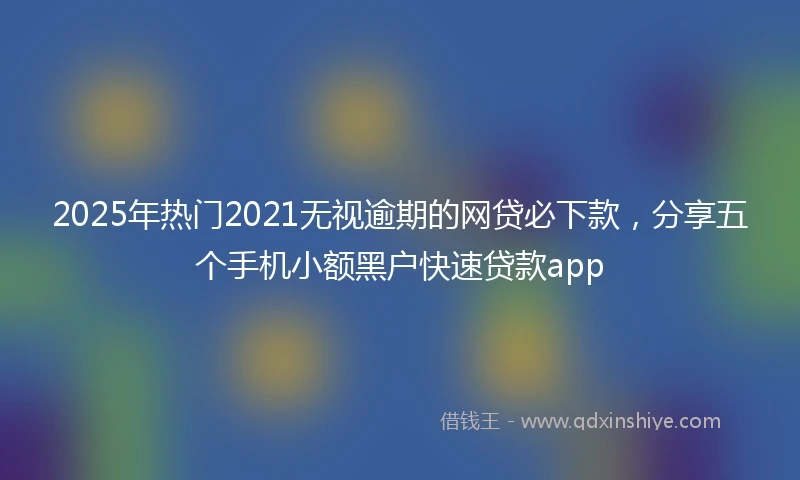 2025年热门2021无视逾期的网贷必下款，分享五个手机小额黑户快速贷款app