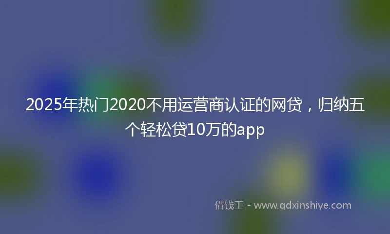 2025年热门2020不用运营商认证的网贷，归纳五个轻松贷10万的app