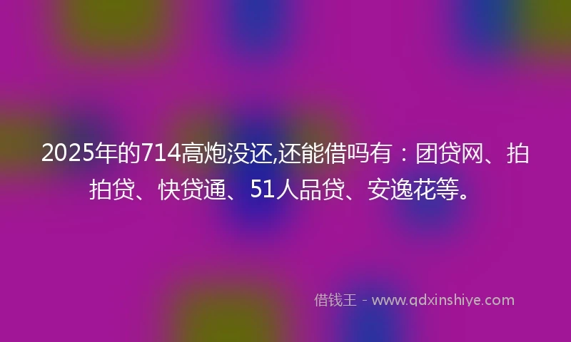 2025年的714高炮没还,还能借吗有：团贷网、拍拍贷、快贷通、51人品贷、安逸花等。