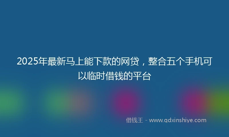 2025年最新马上能下款的网贷，整合五个手机可以临时借钱的平台