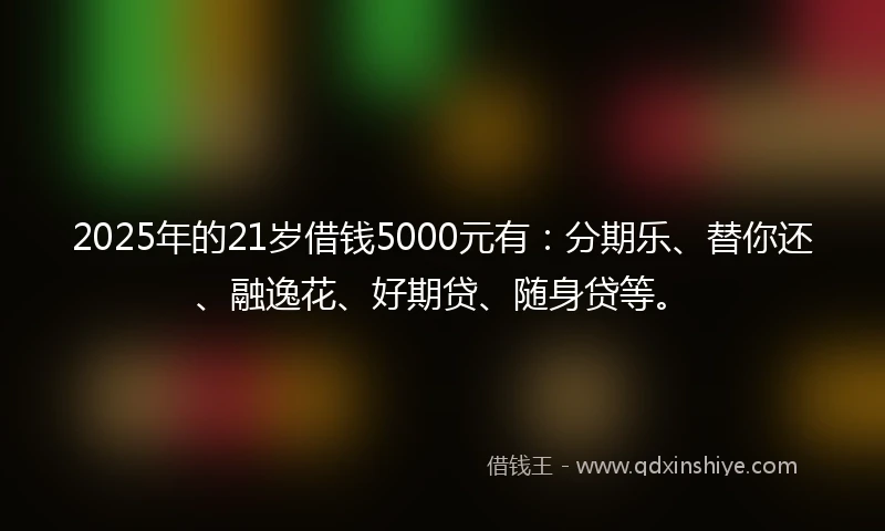 2025年的21岁借钱5000元有：分期乐、替你还、融逸花、好期贷、随身贷等。