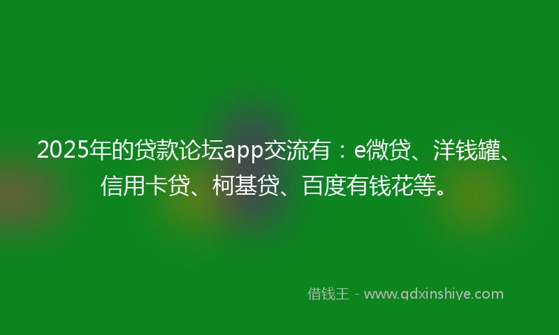 2025年的贷款论坛app交流有：e微贷、洋钱罐、信用卡贷、柯基贷、百度有钱花等。