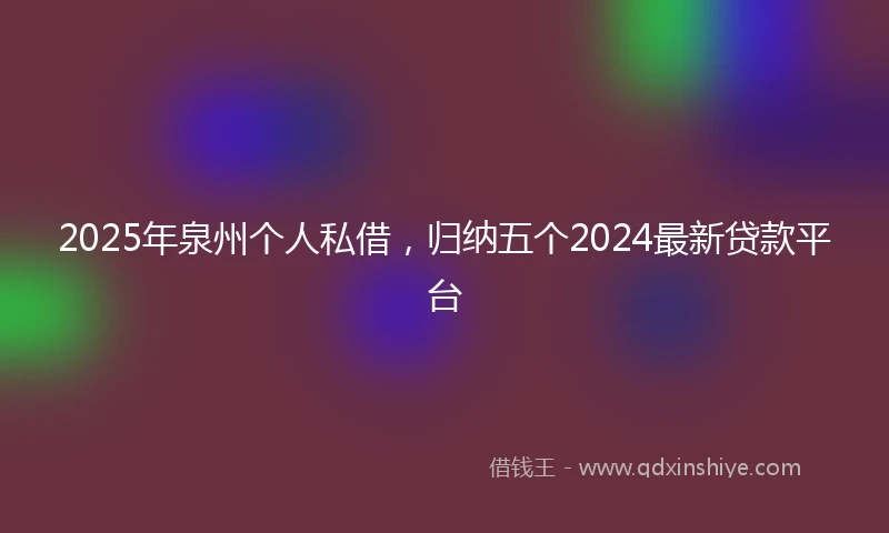 2025年泉州个人私借，归纳五个2024最新贷款平台