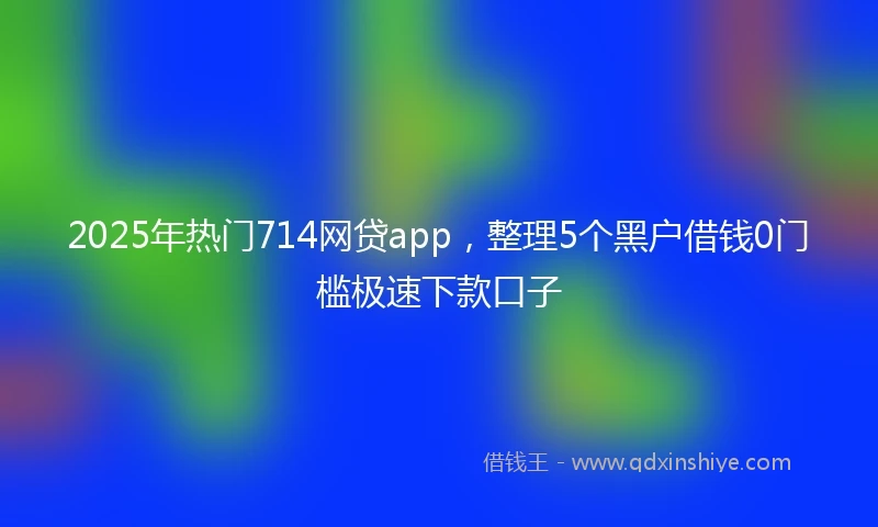 2025年热门714网贷app，整理5个黑户借钱0门槛极速下款口子