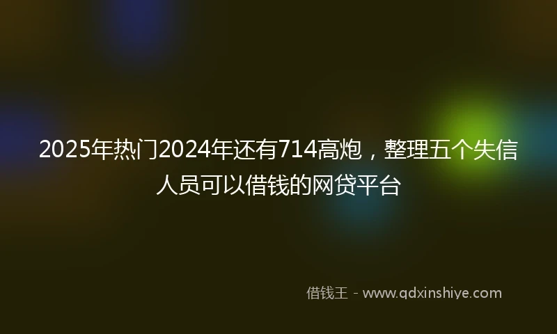 2025年热门2024年还有714高炮，整理五个失信人员可以借钱的网贷平台