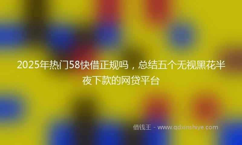 2025年热门58快借正规吗，总结五个无视黑花半夜下款的网贷平台