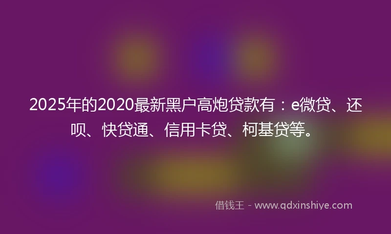 2025年的2020最新黑户高炮贷款有：e微贷、还呗、快贷通、信用卡贷、柯基贷等。