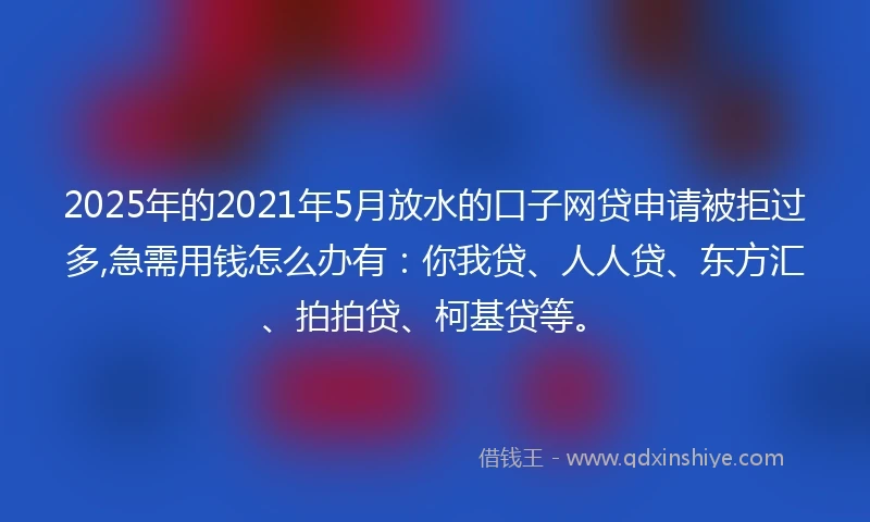 2025年的2021年5月放水的口子网贷申请被拒过多,急需用钱怎么办有：你我贷、人人贷、东方汇、拍拍贷、柯基贷等。