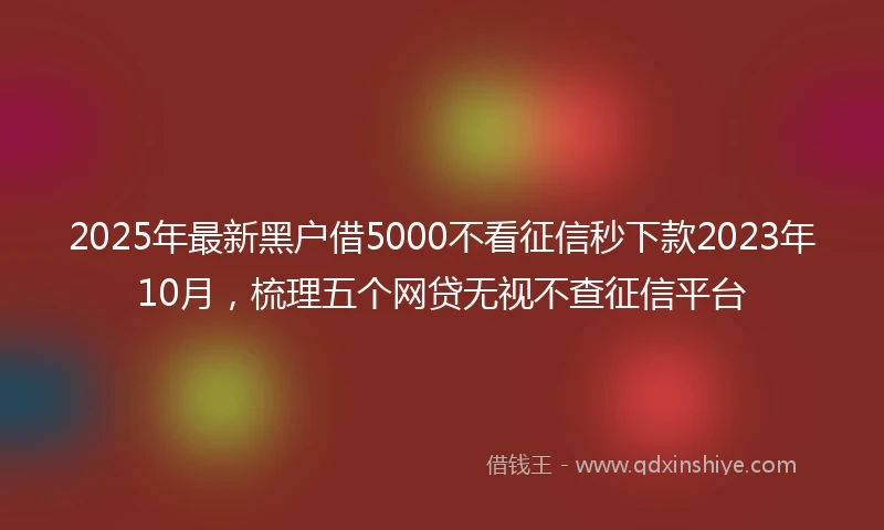 2025年最新黑户借5000不看征信秒下款2023年10月，梳理五个网贷无视不查征信平台