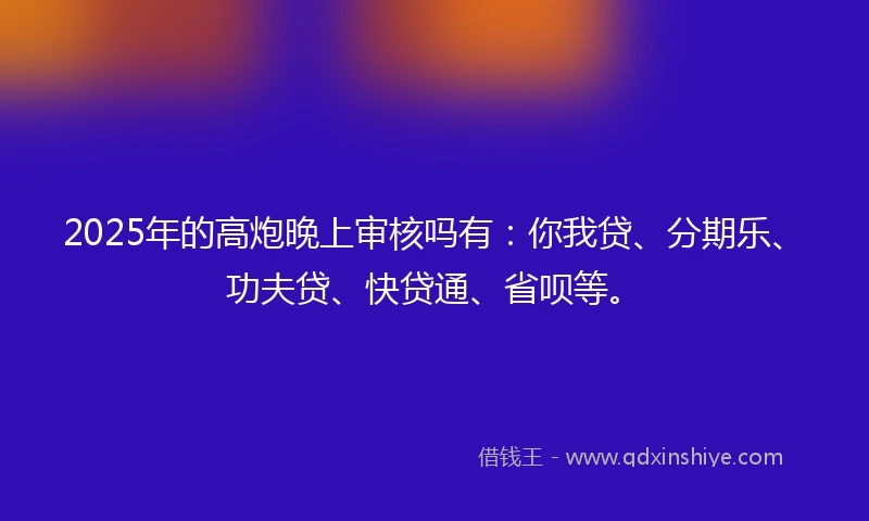 2025年的高炮晚上审核吗有：你我贷、分期乐、功夫贷、快贷通、省呗等。