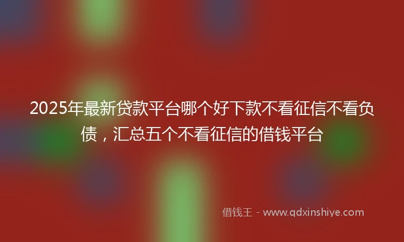 2025年最新贷款平台哪个好下款不看征信不看负债，汇总五个不看征信的借钱平台