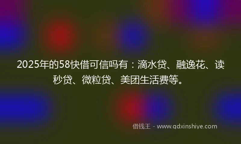 2025年的58快借可信吗有：滴水贷、融逸花、读秒贷、微粒贷、美团生活费等。