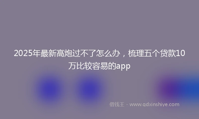 2025年最新高炮过不了怎么办，梳理五个贷款10万比较容易的app