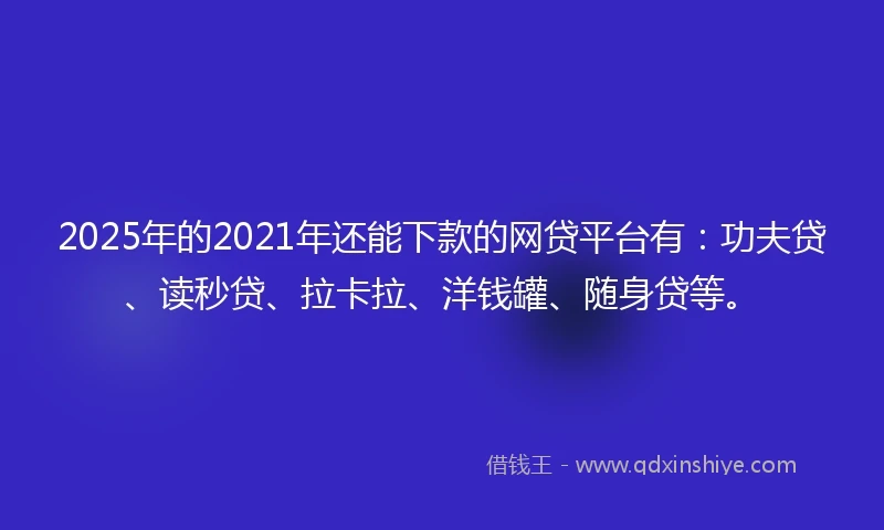 2025年的2021年还能下款的网贷平台有：功夫贷、读秒贷、拉卡拉、洋钱罐、随身贷等。