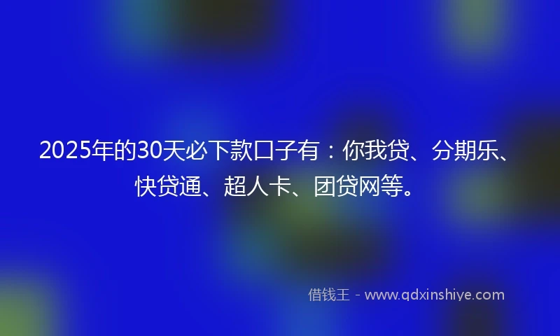 2025年的30天必下款口子有：你我贷、分期乐、快贷通、超人卡、团贷网等。