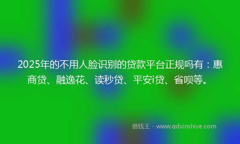 2025年的不用人脸识别的贷款平台正规吗有：惠商贷、融逸花、读秒贷、平安i贷、省呗等。