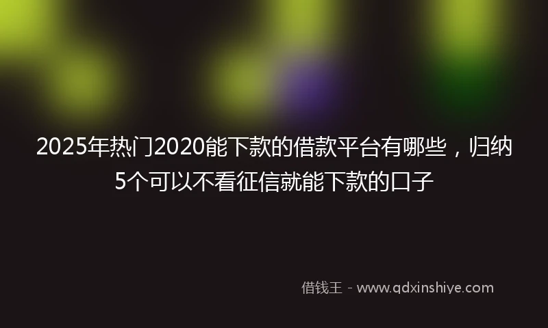 2025年热门2020能下款的借款平台有哪些，归纳5个可以不看征信就能下款的口子