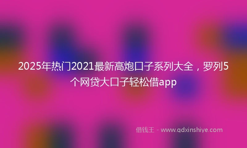 2025年热门2021最新高炮口子系列大全，罗列5个网贷大口子轻松借app