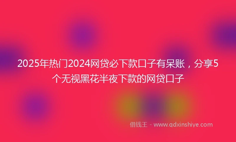 2025年热门2024网贷必下款口子有呆账，分享5个无视黑花半夜下款的网贷口子