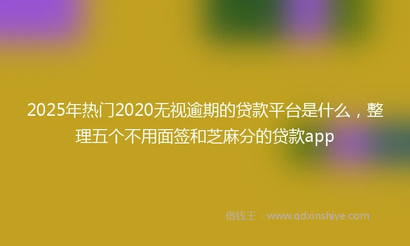 2025年热门2020无视逾期的贷款平台是什么，整理五个不用面签和芝麻分的贷款app